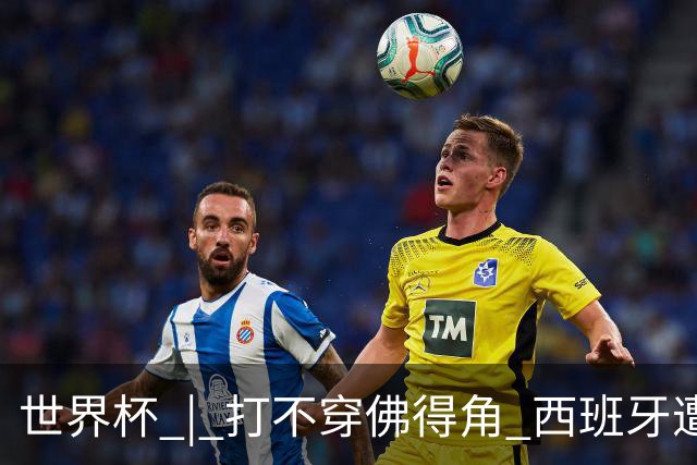 世界杯 | 打不穿佛得角 西班牙遭遇“系统局”?